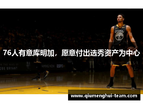 76人有意库明加，愿意付出选秀资产为中心
