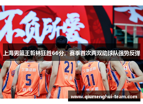 上海男篮王哲林狂胜66分，赛季首次两双助球队强势反弹